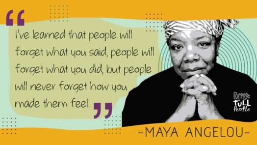 A quote from Maya Angelou: "I've learned that people will forget what you said, people will forget what you did, but people will never forget how you made them feel."